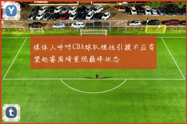 媒体人呼吁CBA球队理性引援不应寄望赵睿周琦重现巅峰状态