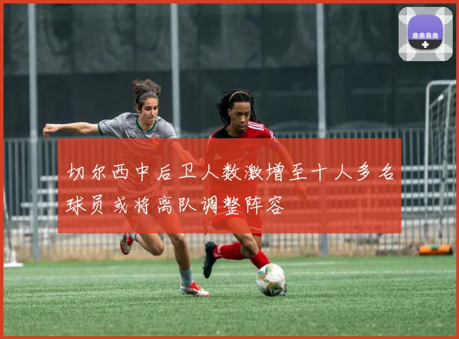 切尔西中后卫人数激增至十人多名球员或将离队调整阵容