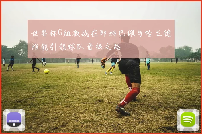 世界杯G组激战在即姆巴佩与哈兰德谁能引领球队晋级之路