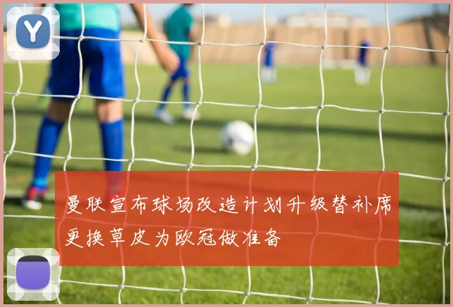 曼联宣布球场改造计划升级替补席更换草皮为欧冠做准备