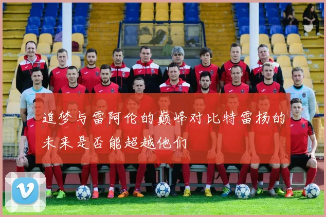 追梦与雷阿伦的巅峰对比特雷杨的未来是否能超越他们