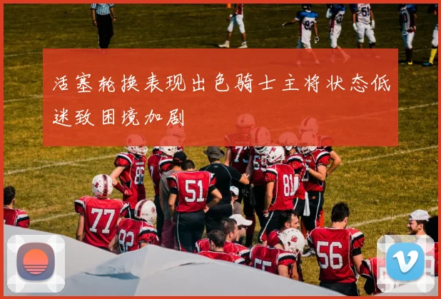 活塞轮换表现出色骑士主将状态低迷致困境加剧