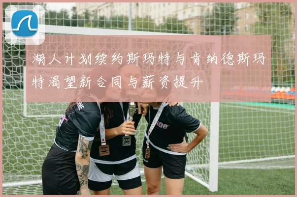 湖人计划续约斯玛特与肯纳德斯玛特渴望新合同与薪资提升