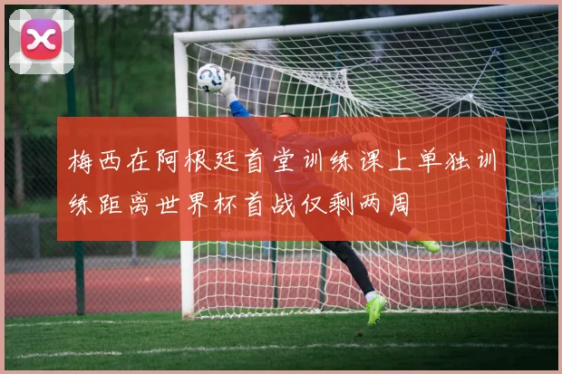 梅西在阿根廷首堂训练课上单独训练距离世界杯首战仅剩两周