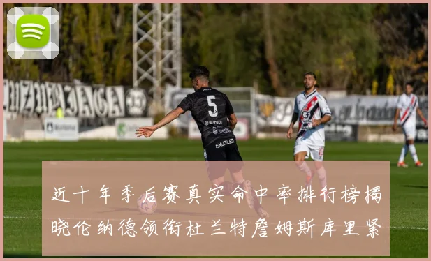 近十年季后赛真实命中率排行榜揭晓伦纳德领衔杜兰特詹姆斯库里紧随其后