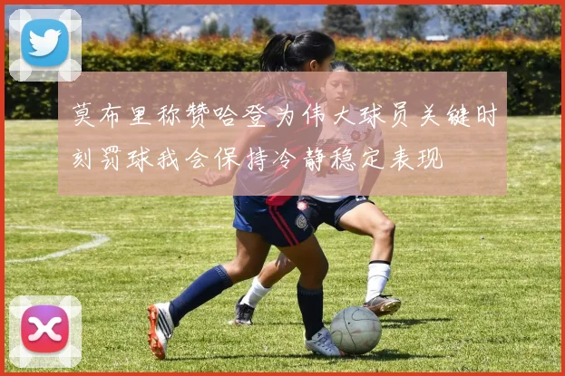莫布里称赞哈登为伟大球员关键时刻罚球我会保持冷静稳定表现