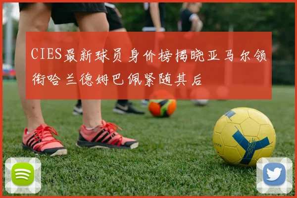 CIES最新球员身价榜揭晓亚马尔领衔哈兰德姆巴佩紧随其后