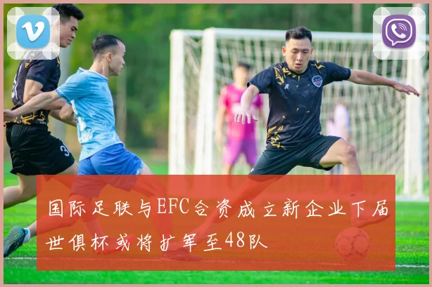 国际足联与EFC合资成立新企业下届世俱杯或将扩军至48队