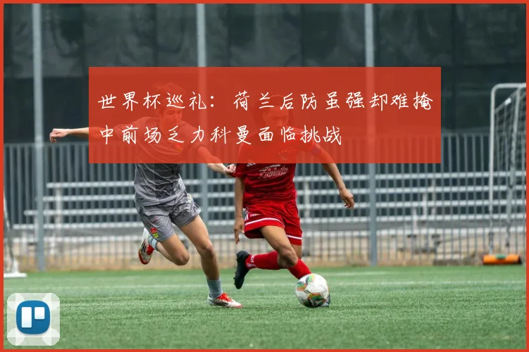 世界杯巡礼：荷兰后防虽强却难掩中前场乏力科曼面临挑战