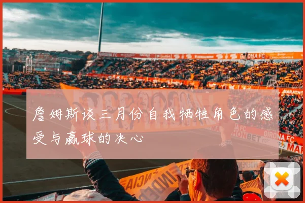 詹姆斯谈三月份自我牺牲角色的感受与赢球的决心