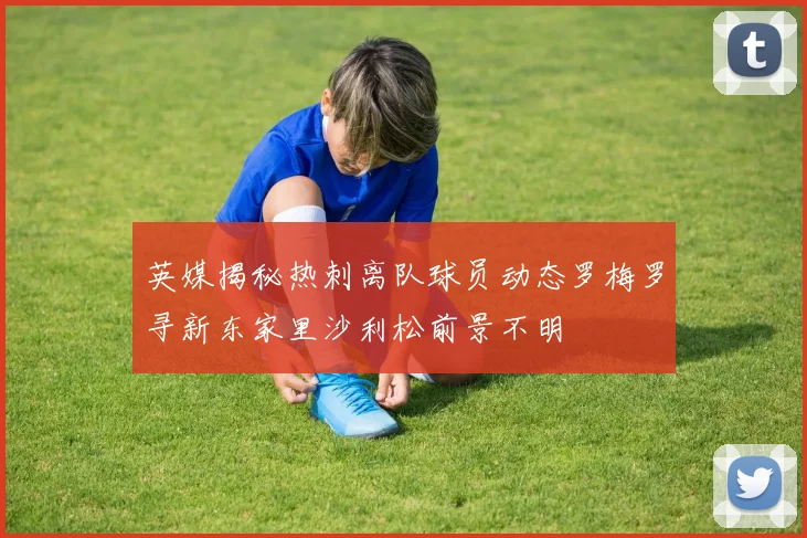 英媒揭秘热刺离队球员动态罗梅罗寻新东家里沙利松前景不明