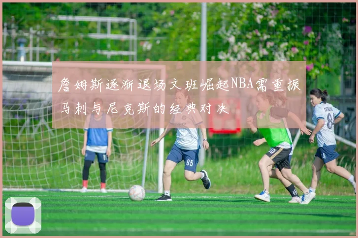 詹姆斯逐渐退场文班崛起NBA需重振马刺与尼克斯的经典对决