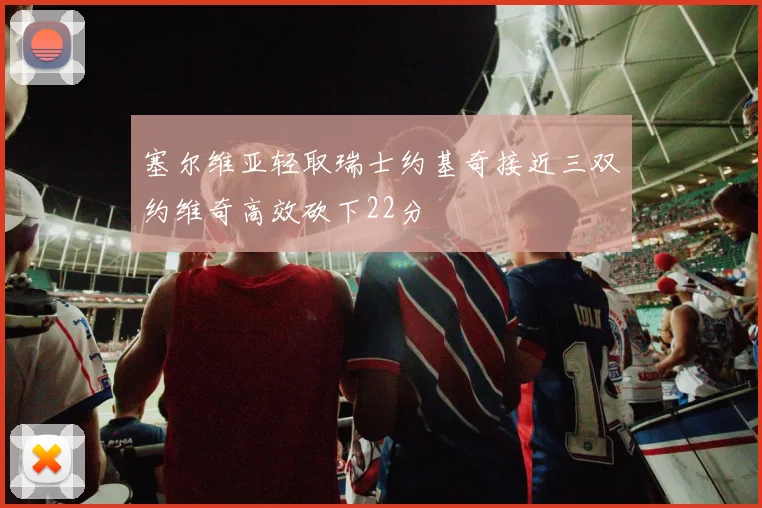 塞尔维亚轻取瑞士约基奇接近三双约维奇高效砍下22分