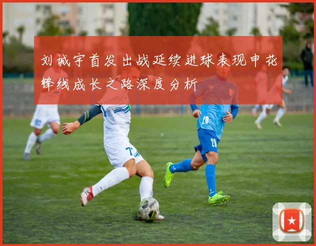 刘诚宇首发出战延续进球表现申花锋线成长之路深度分析
