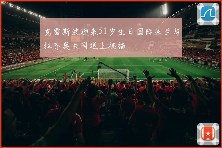 克雷斯波迎来51岁生日国际米兰与拉齐奥共同送上祝福