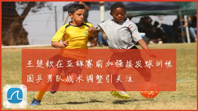 王楚钦在亚锦赛前加强接发球训练国乒男队战术调整引关注