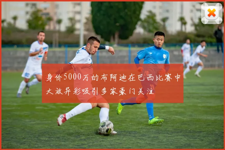 身价5000万的布阿迪在巴西比赛中大放异彩吸引多家豪门关注