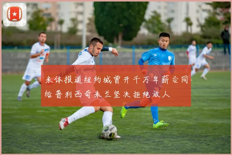 米体报道纽约城曾开千万年薪合同给普利西奇米兰坚决拒绝放人
