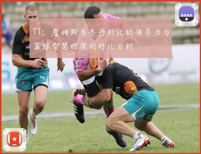 TT：詹姆斯与乔丹科比的领导力与篮球智慧的深刻对比分析