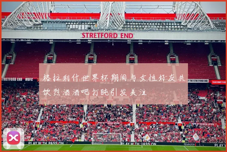 格拉利什世界杯期间与女性好友共饮烈酒酒吧打盹引发关注