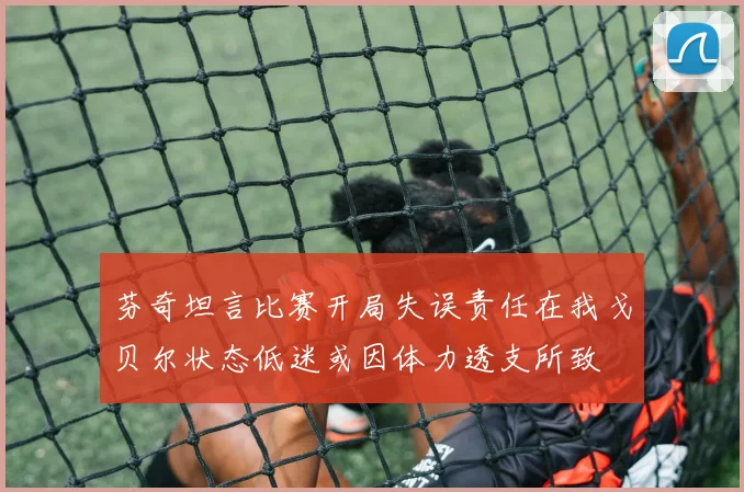 芬奇坦言比赛开局失误责任在我戈贝尔状态低迷或因体力透支所致