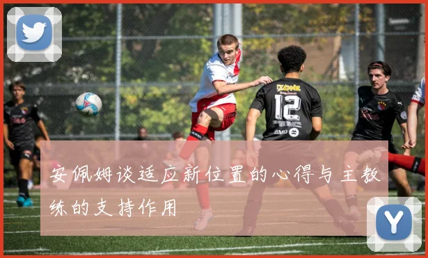 安佩姆谈适应新位置的心得与主教练的支持作用
